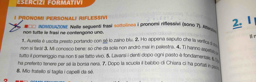 ESERCIZI FORMATIVI 
I PRONOMI PERSONALI RIFLESSIVI 
2. I 
** INDIVIDUAZIONE Nelle seguenti frasi sottolinea i pronomi riflessivi (sono 7). Attenzion 
non tutte le frasi ne contengono uno. 
l n 
1. Aurelia è uscita presto portando con sé lo zaino blu. 2. Ho appena saputo che la verifica di sto 
non si farà! 3. Mi conosco bene: so che da sola non andrò mai in palestra. 4. Ti hanno aspettato pa 
tutto il pomeriggio ma non ti sei fatto vivo. 5. Lavarsi i denti dopo ogni pasto è fondamentale. 6. O 
ha preferito tenere per sé la borsa nera. 7. Dopo la scuola il babbo di Chiara ci ha portati in piscin 
8. Mio fratello si taglia i capelli da sé.