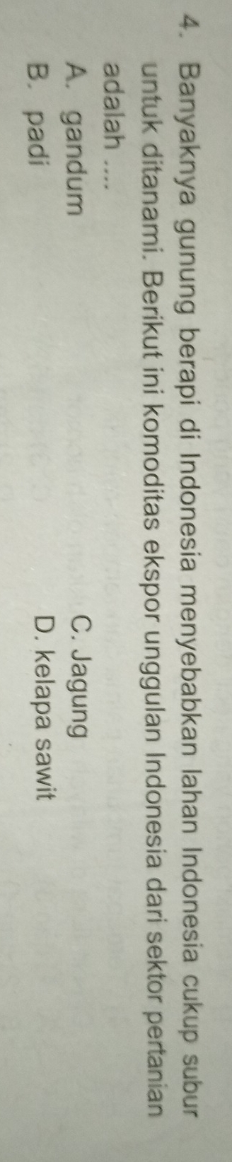 Banyaknya gunung berapi di Indonesia menyebabkan lahan Indonesia cukup subur
untuk ditanami. Berikut ini komoditas ekspor unggulan Indonesia dari sektor pertanian
adalah ....
A. gandum C. Jagung
B. padi D. kelapa sawit
