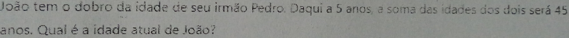 João tem o dobro da idade de seu irmão Pedro. Daqui a 5 anos, a soma das idades dos dois será 45
anos. Qual é a idade atual de João?