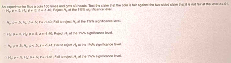 An experimenter flips a coin 100 times and gets 43 heads. Test the claim that the coin is fair against the two-sided claim that it is not fair at the level a=.01.
H_0:p=5, H_a:p!= .5; z=-1.40 , Reject H_0 at the 1%% significance level.
H_o:p=.5, H_a:p!= .5; z=-1.40; Fail to reject H_o at the 1%% significance level.
H_0 : p=.5, H_a:p , z=-1.40; Reject H_0 at the 1%% significance level.
H_o:5,5, H_a:p ; z=-1.41; Fail to reject H_0 at the 1%% significance level.
H_o:p=.5, H_a:p!= .5, z=-1.41; Fail to reject H_0 at the 1%% significance level.