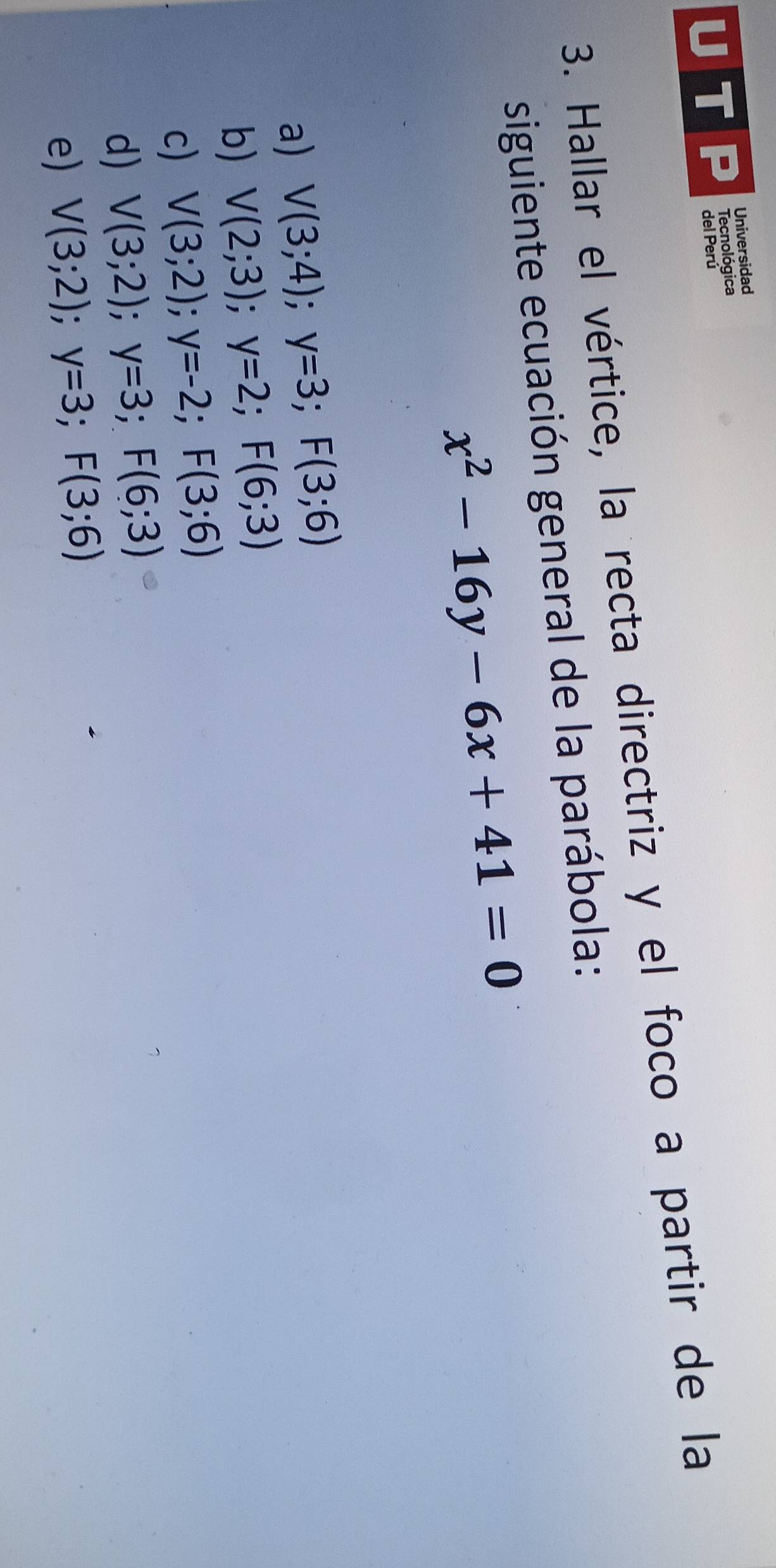 Universidad
Tecnológica
del Perú
3. Hallar el vértice, la recta directriz y el foco a partir de la
siguiente ecuación general de la parábola:
x^2-16y-6x+41=0
a) V(3;4); y=3; F(3;6)
b) V(2;3); y=2; F(6;3)
c) V(3;2); y=-2; F(3;6)
d) V(3;2); y=3; F(6;3)
e) V(3;2); y=3; F(3;6)