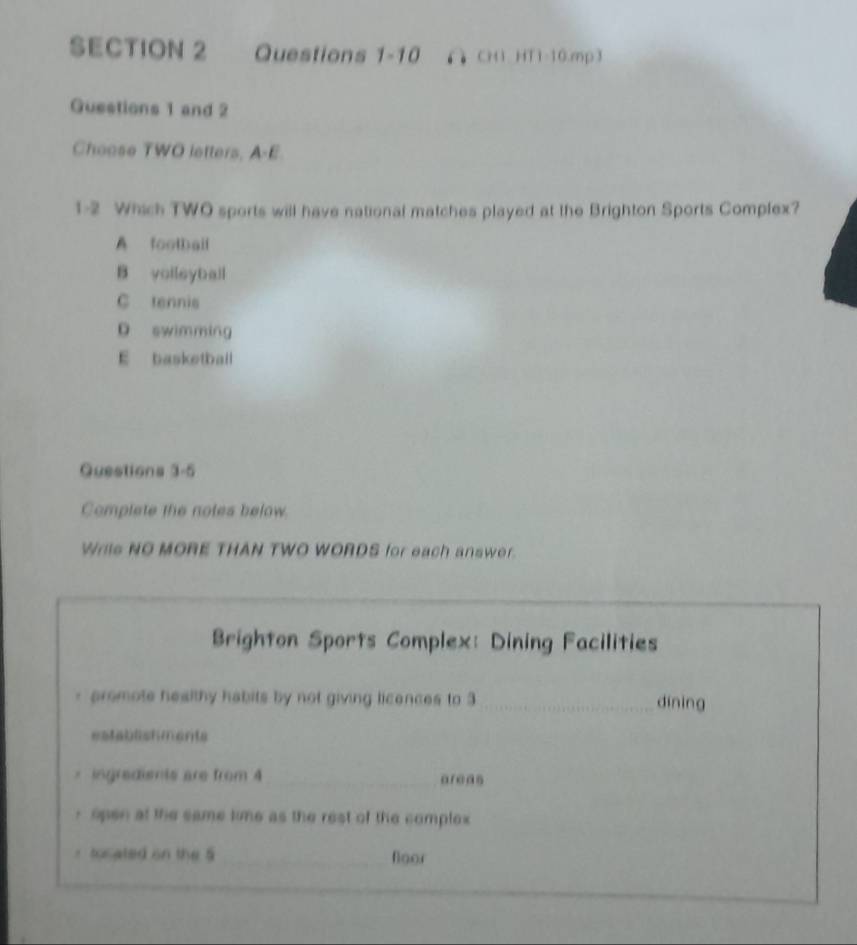 ∩ CH HT1-10.mp3
Guestions 1 and 2
Choose TWO letters, A-E
1-2 Which TWO sports will have national matches played at the Brighton Sports Complex?
A football
B volleyball
C tennis
D swimming
E basketball
Questions 3-5
Complete the notes below.
Wrils NO MORE THAN TWO WORDS for each answer.
Brighton Sports Complex: Dining Facilities
- promote healthy habits by not giving licences to 3 _dinìng
estabeshments
* ingradismts are from 4 _ areas
r open at the same time as the rest of the complex
r tocated on the 5 _foor