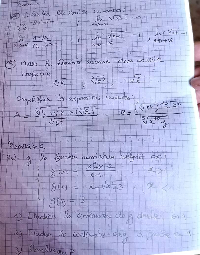 Earicice 1 
① Calcueei Dec Qmi suivantes?
limlimits _xto ∈fty -2x^2+5x
limlimits _nto +∈fty sqrt(x^2-1)-n
limlimits _xto +∈fty  (1+3x^2)/3x-x^2 
l_n:sqrt(n+1)-1:lim _nto +∈fty sqrt(n+1)-1
B Metire Ses elements saivant cams un odre 
choissante
sqrt[6](2) B
sqrt[3](2^3) sqrt(6)
SimpQiflen Dos expnessions suvantes
A=frac sqrt[4](4)* sqrt(8)* (sqrt[3](2))^2sqrt[3](2^5) B= (sqrt[3](x^6))sqrt[48](x^6)/sqrt[5](x^(10)g) 
fexerace 2 
Sou g Qa lonchou mumeruque defrict pat?
beginarrayl y_CO=frac x^3x-2x-1 y_CO=1-x_Mx_1-1 y_CO=3-1endarray.
①Eudun Sa contine the do g dreve en 
2) Eldgn ao contilee deg a garde en 
3) Conclusunp