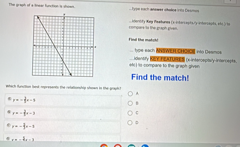 The graph of a linear function is shown. ...type each answer choice into Desmos
...identify Key Features (x-intercepts/y-intercepts, etc.) to
compare to the graph given.
Find the match!
... type each ANSWER CHOICE into Desmos
. . identify KEY FEATURES (x-intercepts/y-intercepts,
etc) to compare to the graph given
Find the match!
Which function best represents the relationship shown in the graph?
A
A y=- 3/5 x-5
B
y=- 3/5 x-3
C
y=- 5/3 x-5
D
y=-frac 5x-3