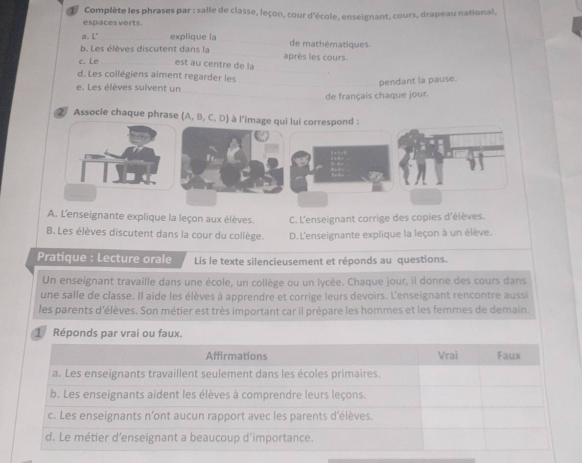 Complète les phrases par : salle de classe, leçon, cour d'école, enseignant, cours, drapeau national,
espaces verts.
a. L’_ explique la _de mathématiques.
b. Les élèves discutent dans la_ après les cours.
_
c. Le_
est au centre de la
d. Les collégiens aiment regarder les
_
e. Les élèves suivent un
_pendant la pause.
de français chaque jour.
2 Associe chaque phrase (A, B, C, D) à l’image qui lui correspond :
A. L'enseignante explique la leçon aux élèves. C. L'enseignant corrige des copies d'élèves.
B. Les élèves discutent dans la cour du collège. D.L'enseignante explique la leçon à un élève.
Pratique : Lecture orale Lis le texte silencieusement et réponds au questions.
Un enseignant travaille dans une école, un collège ou un lycée. Chaque jour, il donne des cours dans
une salle de classe. Il aide les élèves à apprendre et corrige leurs devoirs. L'enseignant rencontre aussi
les parents d’élèves. Son métier est très important car il prépare les hommes et les femmes de demain.
1 Réponds par vrai ou faux.