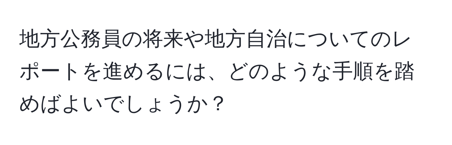 地方公務員の将来や地方自治についてのレポートを進めるには、どのような手順を踏めばよいでしょうか？