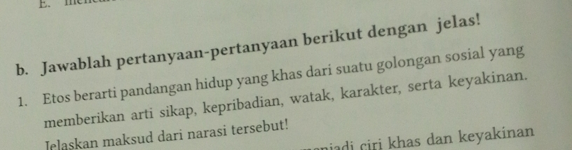 me 
b. Jawablah pertanyaan-pertanyaan berikut dengan jelas! 
1. Etos berarti pandangan hidup yang khas dari suatu golongan sosial yang 
memberikan arti sikap, kepribadian, watak, karakter, serta keyakinan. 
Jelaskan maksud dari narasi tersebut! 
niadi ciri khas dan keyakinan