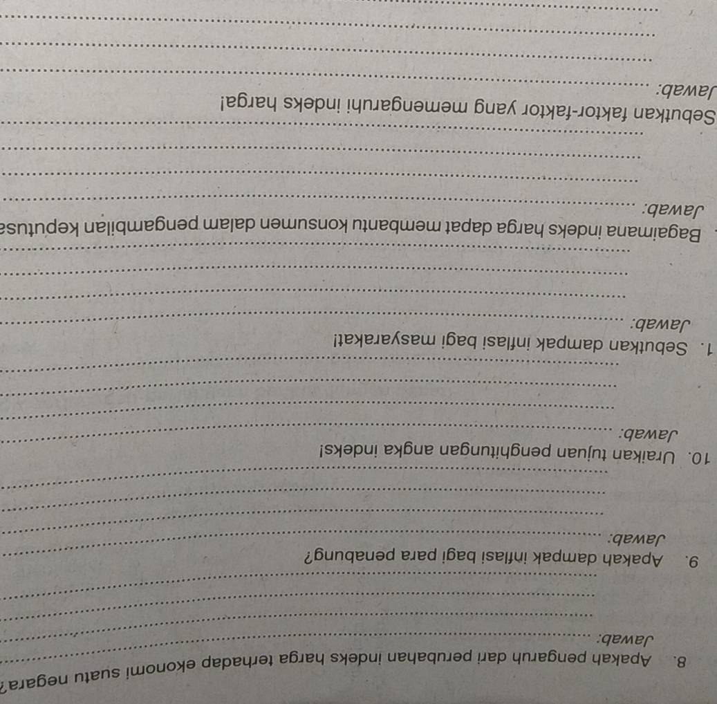 Apakah pengaruh dari perubahan indeks harga terhadap ekonomi suatu negara? 
Jawab:_ 
_ 
_ 
_ 
9. Apakah dampak inflasi bagi para penabung? 
Jawab: 
_ 
_ 
_ 
10. Uraikan tujuan penghitungan angka indeks! 
_ 
Jawab: 
_ 
_ 
_ 
1. Sebutkan dampak inflasi bagi masyarakat! 
Jawab:_ 
_ 
_ 
_ 
Bagaimana indeks harga dapat membantu konsumen dalam pengambilan keputusa 
Jawab:_ 
_ 
_ 
_ 
Sebutkan faktor-faktor yang memengaruhi indeks harga! 
Jawab:_ 
_ 
_ 
_