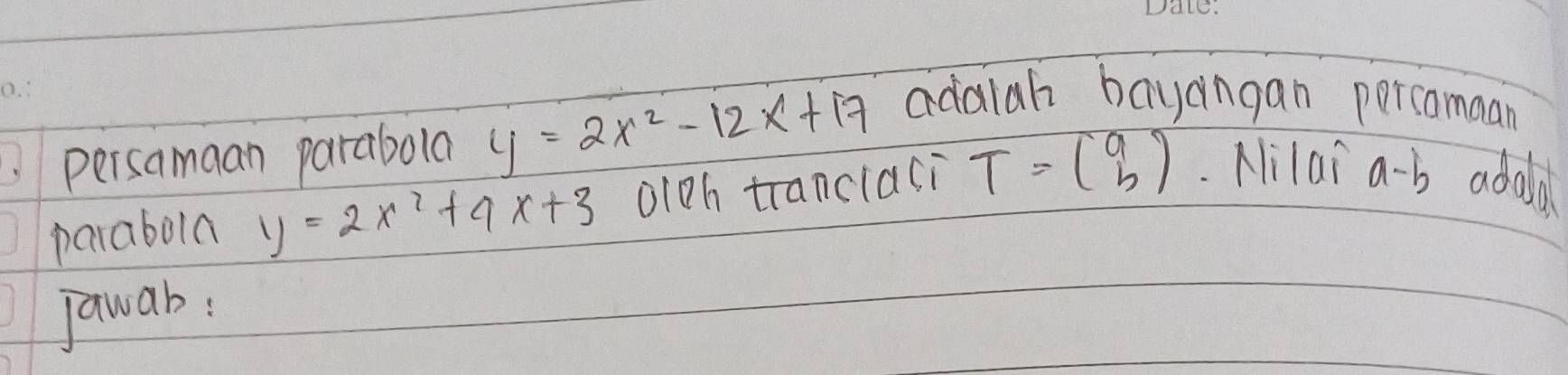 persamaan parabola y=2x^2-12x+17 adalah bayangan percamaan 
parabola y=2x^2+9x+3 oioh tranclasi T=beginpmatrix a bendpmatrix Nilai a-b adola 
jawab: