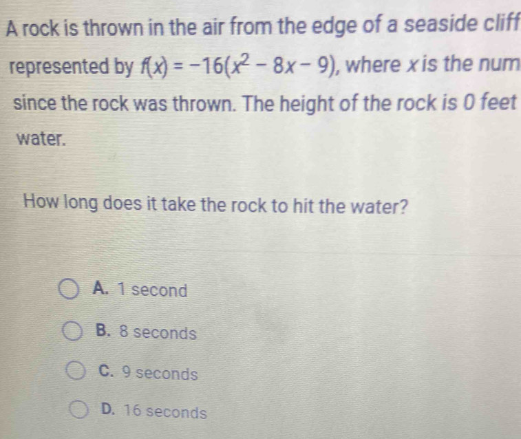 A rock is thrown in the air from the edge of a seaside cliff
represented by f(x)=-16(x^2-8x-9) , where x is the num
since the rock was thrown. The height of the rock is 0 feet
water.
How long does it take the rock to hit the water?
A. 1 second
B. 8 seconds
C. 9 seconds
D. 16 seconds