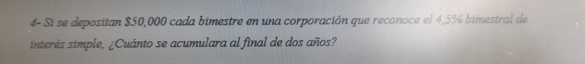 4- Si se depositan $50,000 cada bimestre en una corporación que reconoce el 4,5% bimestral de 
interés simple, ¿Cuánto se acumulara al final de dos años?