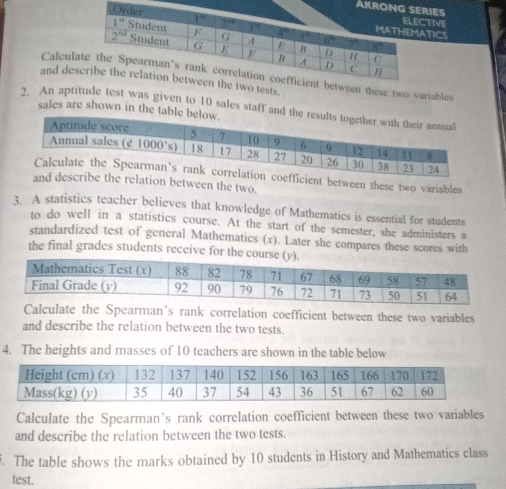 AKRIES
TICS
TIVE
Calculse two variables
and des.
2. An aptiest was given to 10 sales staff and 
sales are shown in the table
nt between these two variables
on between the two.
3. A statistics teacher believes that knowledge of Mathematics is essential for students
to do well in a statistics course. At the start of the semester, she administers a
standardized test of general Mathematics (x). Later she compares these scores with
the final grades students receive for the cours
e the Spcarman’s rank correlation coefficient between these two variables
and describe the relation between the two tests.
4. The heights and masses of 10 teachers are shown in the table below
Calculate the Spearman’s rank correlation coefficient between these two variables
and describe the relation between the two tests.
. The table shows the marks obtained by 10 students in History and Mathematics class
test.