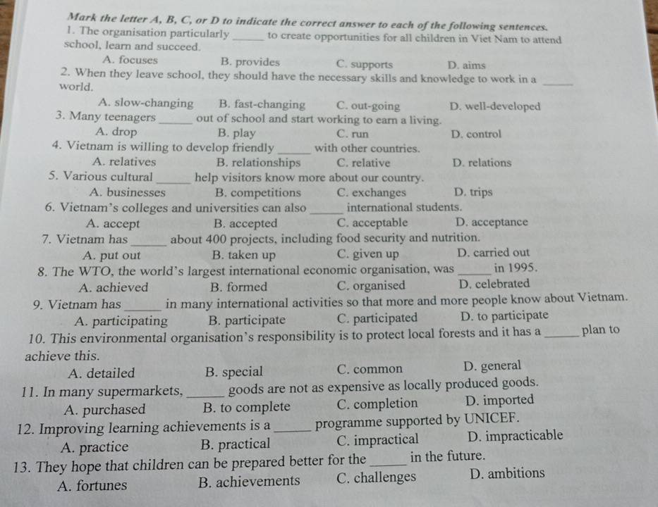 Mark the letter A, B, C, or D to indicate the correct answer to each of the following sentences.
1. The organisation particularly _to create opportunities for all children in Viet Nam to attend
school, learn and succeed.
A. focuses B. provides C. supports D. aims
2. When they leave school, they should have the necessary skills and knowledge to work in a
world.
_
A. slow-changing B. fast-changing C. out-going D. well-developed
3. Many teenagers _out of school and start working to earn a living.
A. drop B. play C. run D. control
4. Vietnam is willing to develop friendly_ with other countries.
A. relatives B. relationships C. relative D. relations
5. Various cultural _help visitors know more about our country.
A. businesses B. competitions C. exchanges D. trips
6. Vietnam’s colleges and universities can also _international students.
A. accept B. accepted C. acceptable D. acceptance
7. Vietnam has_ about 400 projects, including food security and nutrition.
A. put out B. taken up C. given up D. carried out
8. The WTO, the world’s largest international economic organisation, was _in 1995.
A. achieved B. formed C. organised D. celebrated
9. Vietnam has _in many international activities so that more and more people know about Vietnam.
A. participating B. participate C. participated D. to participate
10. This environmental organisation’s responsibility is to protect local forests and it has a_ plan to
achieve this.
A. detailed B. special C. common D. general
11. In many supermarkets, _goods are not as expensive as locally produced goods.
A. purchased B. to complete C. completion D. imported
12. Improving learning achievements is a_ programme supported by UNICEF.
A. practice B. practical C. impractical D. impracticable
13. They hope that children can be prepared better for the_ in the future.
A. fortunes B. achievements C. challenges D. ambitions