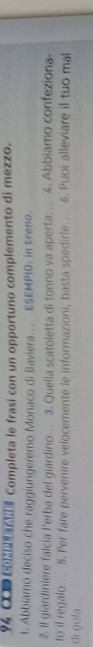 OD Completa le frasí con un opportuno complemento di mezzo. 
1. Abbiamo deciso che raggiungeremo Monaco di Baviera. ESEMPI0: in treno. 
2. Il giardiniere falcía l'erba del giardino… 3. Quella scatoletta di tonno va aperta... 4. Abbiamo confeziona 
to il regalo... 5. Per fare pervenire velocemente le informazioni, basta spedirle….. 6. Puoi alleviare il tuo mal 
di gola...