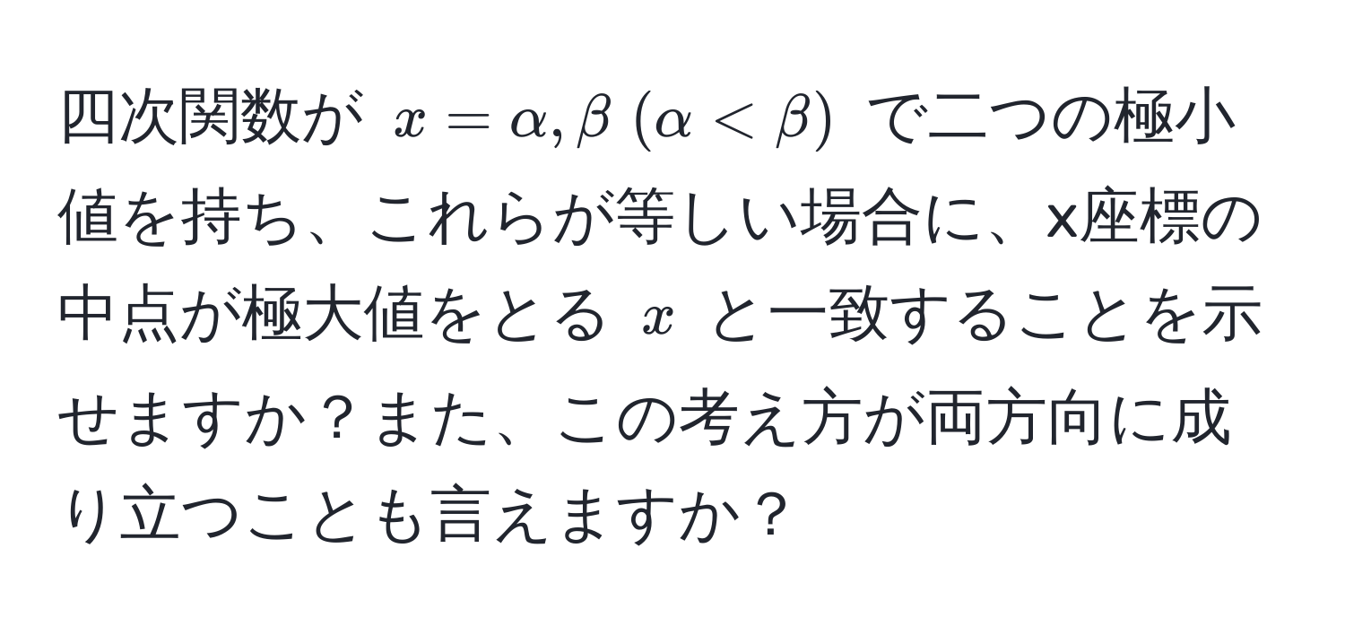 四次関数が $x=alpha, beta ; (alpha < beta)$ で二つの極小値を持ち、これらが等しい場合に、x座標の中点が極大値をとる $x$ と一致することを示せますか？また、この考え方が両方向に成り立つことも言えますか？