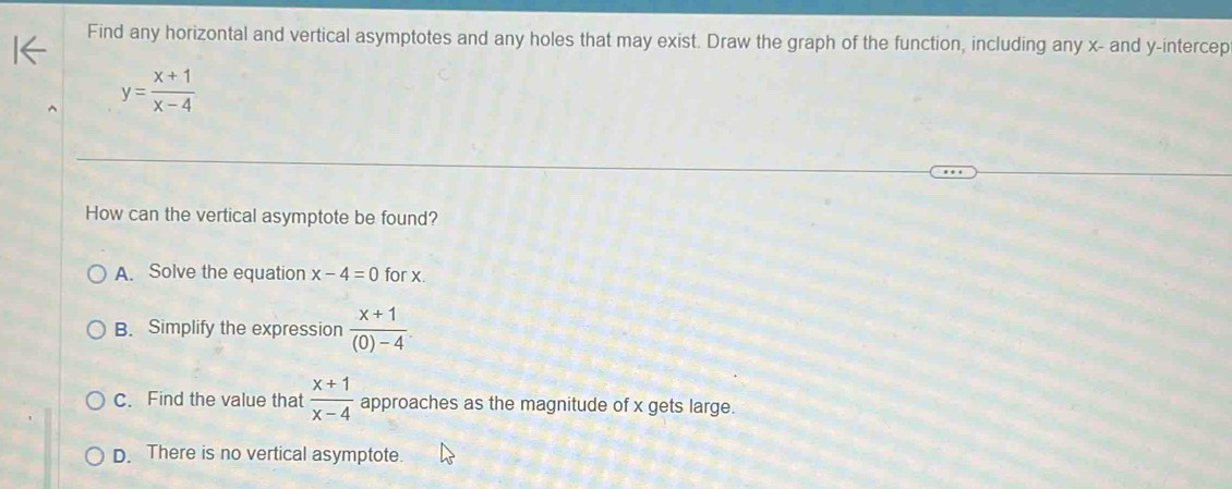 Find any horizontal and vertical asymptotes and any holes that may exist. Draw the graph of the function, including any x - and y -intercep
y= (x+1)/x-4 
How can the vertical asymptote be found?
A. Solve the equation x-4=0 for x.
B. Simplify the expression  (x+1)/(0)-4 .
C. Find the value that  (x+1)/x-4  approaches as the magnitude of x gets large.
D. There is no vertical asymptote.