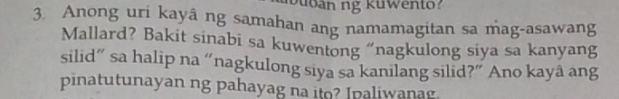 Anong uri kayâ ng samahan ang namamagitan sa mag-asawang 
Mallard? Bakit sinabi sa kuwentong “nagkulong siya sa kanyang 
silid” sa halip na “nagkulong siya sa kanilang silid?” Ano kayâ ang 
pinatutunayan ng pahayag na ito? Ipaliwanag.