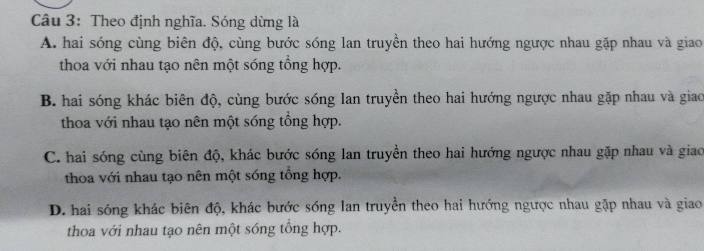 Theo định nghĩa. Sóng dừng là
A. hai sóng cùng biên độ, cùng bước sóng lan truyền theo hai hướng ngược nhau gặp nhau và giao
thoa với nhau tạo nên một sóng tổng hợp.
B. hai sóng khác biên độ, cùng bước sóng lan truyền theo hai hướng ngược nhau gặp nhau và giao
thoa với nhau tạo nên một sóng tổng hợp.
C. hai sóng cùng biên độ, khác bước sóng lan truyền theo hai hướng ngược nhau gặp nhau và giao
thoa với nhau tạo nên một sóng tổng hợp.
D. hai sóng khác biên độ, khác bước sóng lan truyền theo hai hướng ngược nhau gặp nhau và giao
thoa với nhau tạo nên một sóng tổng hợp.