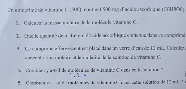 Un comprimé de vitamine C (500), contient 500 mg d’acide ascorbique (C6H8O6). 
1. Calculer la masse molaire de la molécule vitamine C. 
2. Quelle quantité de matière n d'acide ascorbique contenue dans ce comprimé. 
3. Ce comprime effervescent est placé dans un verre d’eau de 12 mL. Calculer 
concentration molaire et la molalité de la solution de vitamine C. 
4. Combien y a-t-il de molécules de vitamine C dans cette solution ? 
5. Combien y a-t-il de molécules de vitamine C dans cette solution de 12 mL ?