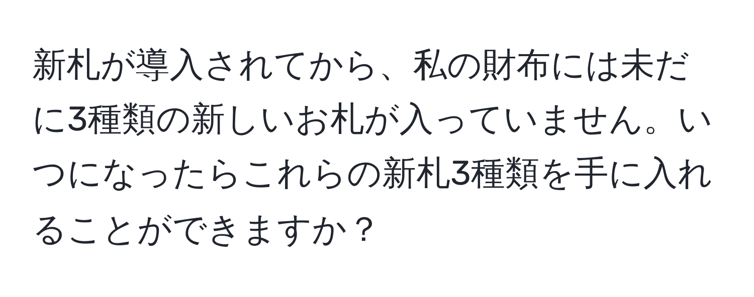 新札が導入されてから、私の財布には未だに3種類の新しいお札が入っていません。いつになったらこれらの新札3種類を手に入れることができますか？