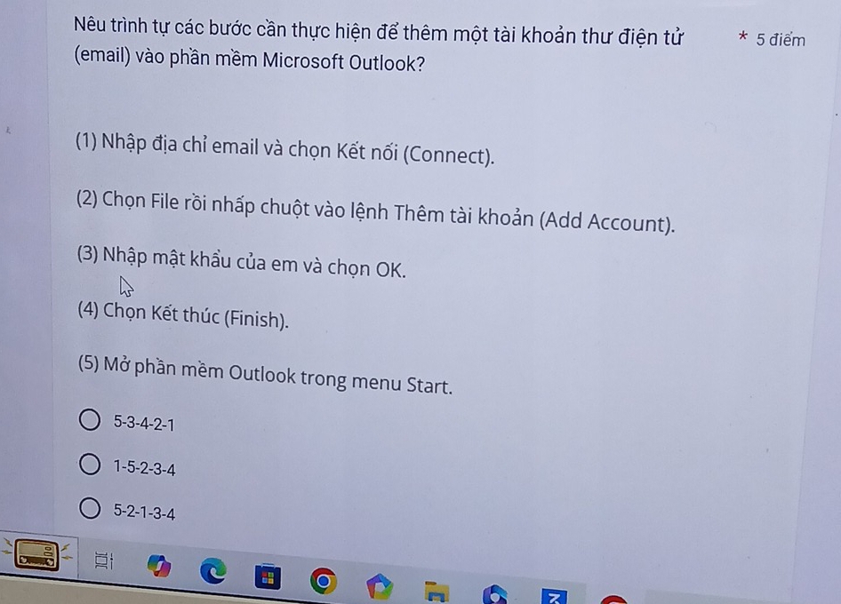 Nêu trình tự các bước cần thực hiện để thêm một tài khoản thư điện tử * 5 điểm
(email) vào phần mềm Microsoft Outlook?
(1) Nhập địa chỉ email và chọn Kết nối (Connect).
(2) Chọn File rồi nhấp chuột vào lệnh Thêm tài khoản (Add Account).
(3) Nhập mật khẩu của em và chọn OK.
(4) Chọn Kết thúc (Finish).
(5) Mở phần mềm Outlook trong menu Start.
5 -3 -4 -2 -1
1 -5 -2 -3 -4
5 -2 -1 -3 -4