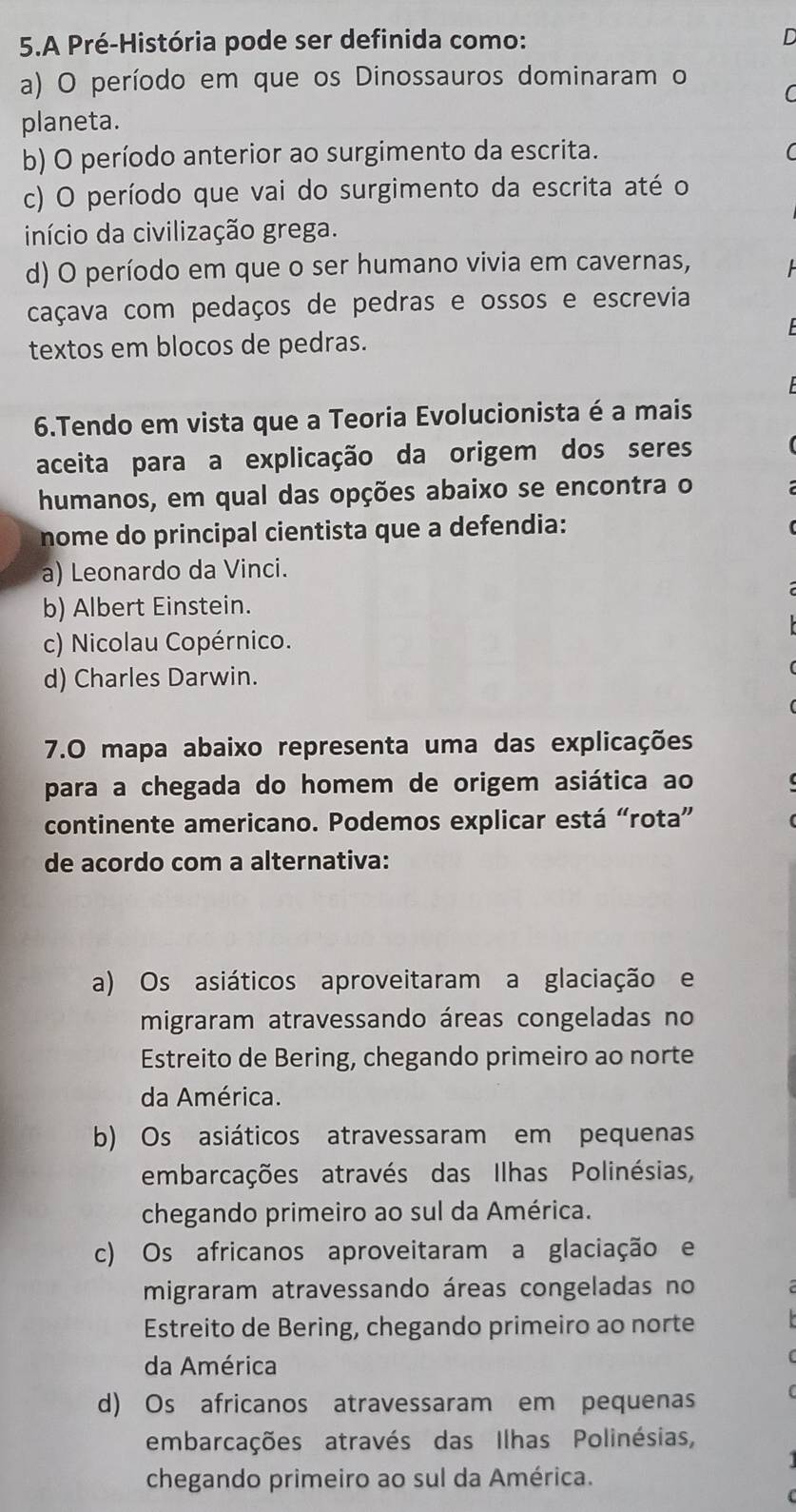 A Pré-História pode ser definida como:

a) O período em que os Dinossauros dominaram o
planeta.
b) O período anterior ao surgimento da escrita.
c) O período que vai do surgimento da escrita até o
início da civilização grega.
d) O período em que o ser humano vivia em cavernas,
caçava com pedaços de pedras e ossos e escrevia
textos em blocos de pedras.
6.Tendo em vista que a Teoria Evolucionista é a mais
aceita para a explicação da origem dos seres
humanos, em qual das opções abaixo se encontra o
nome do principal cientista que a defendia:
a) Leonardo da Vinci.
b) Albert Einstein.
c) Nicolau Copérnico.
d) Charles Darwin.
7.0 mapa abaixo representa uma das explicações
para a chegada do homem de origem asiática ao
continente americano. Podemos explicar está “rota”
de acordo com a alternativa:
a) Os asiáticos aproveitaram a glaciação e
migraram atravessando áreas congeladas no
Estreito de Bering, chegando primeiro ao norte
da América.
b) Os asiáticos atravessaram em pequenas
embarcações através das Ilhas Polinésias,
chegando primeiro ao sul da América.
c) Os africanos aproveitaram a glaciação e
migraram atravessando áreas congeladas no
Estreito de Bering, chegando primeiro ao norte
da América
d) Os africanos atravessaram em pequenas
embarcações através das Ilhas Polinésias,
chegando primeiro ao sul da América.