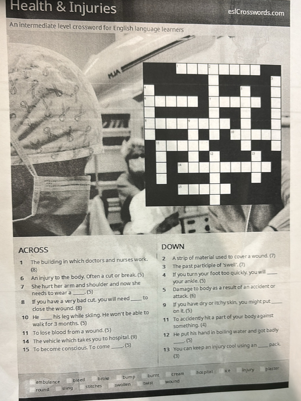 Health & Injuries eslCrosswords.com
An intermediate level crossword 
ACROSS
DOWN
1 The building in which doctors and nurses work. 2 A strip of material used to cover a wound. (7)
(8) 3 The past participle of 'swell'. (7)
6 An injury to the body. Often a cut or break. (5) 4 If you turn your foot too quickly, you will_
7 She hurt her arm and shoulder and now she your ankle. (5)
needs to wear a _. (5) 5 Damage to body as a result of an accident or
8 If you have a very bad cut, you will need _to attack. (6)
close the wound. (8) 9 If you have dry or itchy skin, you might put_
10 He_ his leg while skiing. He won't be able to on it. (5)
walk for 3 months. (5) 11 To accidently hit a part of your body a gainst
11 To lose blood from a wound. (5) something. (4)
14 The vehicle which takes you to hospital. (9) 12 He put his hand in boiling water and got badly
15 To become conscious. To come_ . (5) (5)
13 You can keep an injury cool using an _pack.
(3)
ambulance bleed broke bump burnt cream hos pita ice in jury
plaster
round sling stitches swollen twist wound