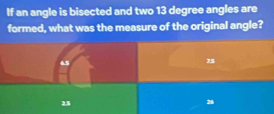 If an angle is bisected and two 13 degree angles are
formed, what was the measure of the original angle?
6.5
7.5
25
26