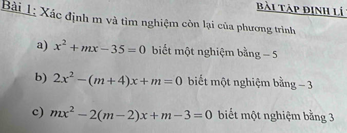 bài táp định lí: 
Bài 1: Xác định m và tìm nghiệm còn lại của phương trình 
a) x^2+mx-35=0 biết một nghiệm bằng _ ^t 
b) 2x^2-(m+4)x+m=0 biết một nghiệm bằng - 3
c) mx^2-2(m-2)x+m-3=0 biết một nghiệm bằng 3