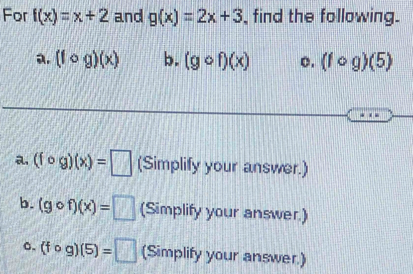 For f(x)=x+2 and g(x)=2x+3 , find the following. 
a. (fcirc g)(x) b. (gcirc f)(x) 0. (fcirc g)(5)
a. (fcirc g)(x)=□ (Simplify your answer.) 
b. (gcirc f)(x)=□ (Simplify your answer.) 
0. (fcirc g)(5)=□ (Simplify your answer.)