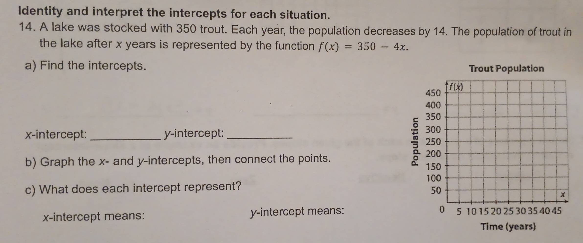 Identity and interpret the intercepts for each situation.
14. A lake was stocked with 350 trout. Each year, the population decreases by 14. The population of trout in
the lake after x years is represented by the function. f(x)=350-4x.
a) Find the intercepts. Trout Population

x-intercept: _y-intercept: _
b) Graph the x- and y-intercepts, then connect the points.
c) What does each intercept represent? 
x-intercept means: y-intercept means: 
Tíme (years)