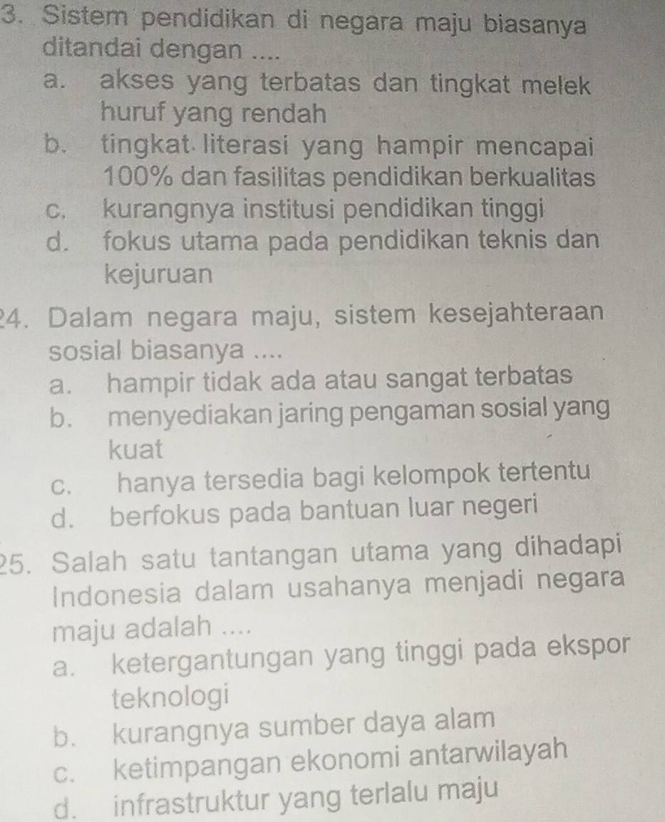 Sistem pendidikan di negara maju biasanya
ditandai dengan ....
a. akses yang terbatas dan tingkat melek
huruf yang rendah
b. tingkat literasi yang hampir mencapai
100% dan fasilitas pendidikan berkualitas
c. kurangnya institusi pendidikan tinggi
d. fokus utama pada pendidikan teknis dan
kejuruan
4. Dalam negara maju, sistem kesejahteraan
sosial biasanya ....
a. hampir tidak ada atau sangat terbatas
b. menyediakan jaring pengaman sosial yang
kuat
c. hanya tersedia bagi kelompok tertentu
d. berfokus pada bantuan luar negeri
25. Salah satu tantangan utama yang dihadapi
Indonesia dalam usahanya menjadi negara
maju adalah ....
a. ketergantungan yang tinggi pada ekspor
teknologi
b. kurangnya sumber daya alam
c. ketimpangan ekonomi antarwilayah
d. infrastruktur yang terlalu maju