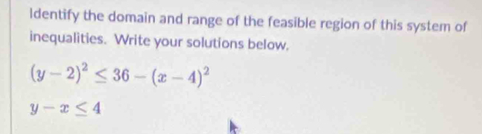 ldentify the domain and range of the feasible region of this system of
inequalities. Write your solutions below.
(y-2)^2≤ 36-(x-4)^2
y-x≤ 4