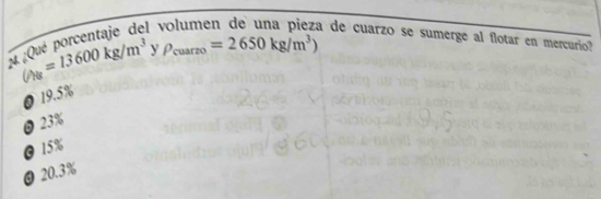 ()_NB=13600kg/m^3 y P_cuarzo=2650kg/m^3)
¿Qué porcentaje del a de cuarzo se sumerge al flotar en mercurio?
@ 19.5%
0 23%
@ 15%
@ 20.3%