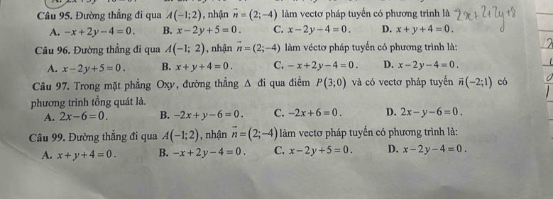 Đường thẳng đi qua A(-1;2) , nhận vector n=(2;-4) làm vectơ pháp tuyến có phương trình là
A. -x+2y-4=0. B. x-2y+5=0 C. x-2y-4=0. D. x+y+4=0. 
Câu 96. Đường thẳng đi qua A(-1;2) , nhận vector n=(2;-4) àm véctơ pháp tuyến có phương trình là:
A. x-2y+5=0. B. x+y+4=0. C. -x+2y-4=0. D. x-2y-4=0. 
Câu 97. Trong mặt phẳng Oxy, đường thẳng △ di qua điểm P(3;0) và có vectơ pháp tuyển vector n(-2;1) có
phương trình tổng quát là.
A. 2x-6=0. B. -2x+y-6=0. C. -2x+6=0. D. 2x-y-6=0. 
Câu 99. Đường thẳng đi qua A(-1;2) , nhận vector n=(2;-4) làm vectơ pháp tuyến có phương trình là:
A. x+y+4=0. B. -x+2y-4=0. C. x-2y+5=0. D. x-2y-4=0.