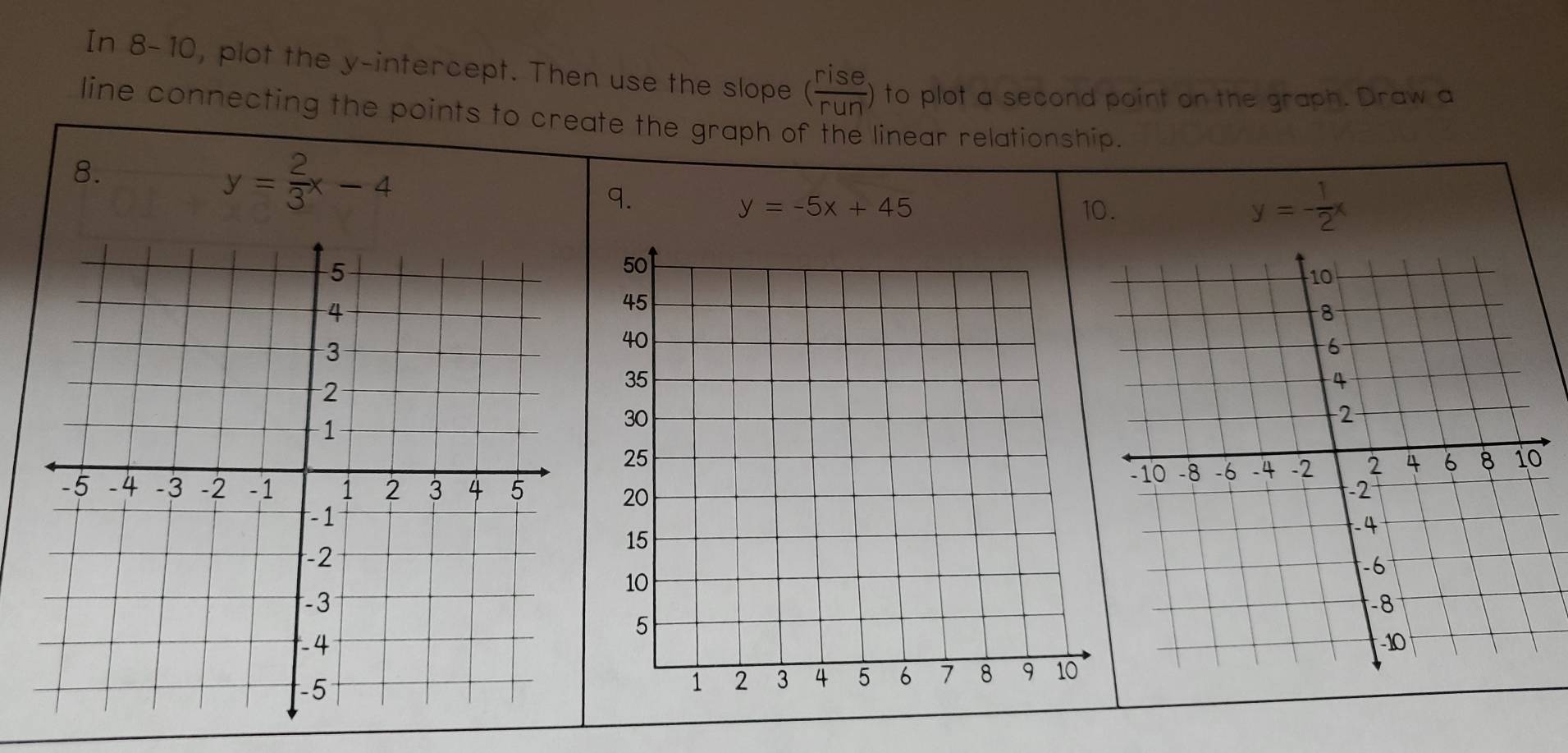 In 8-10, plot the y-intercept. Then use the slope ( rise/run ) to plot a second point on the graph. Draw a 
line connecting the points to create the graph of the linear relationship. 
8.
y= 2/3 x-4
9.
y=-5x+45 10.
y=- 1/2 x