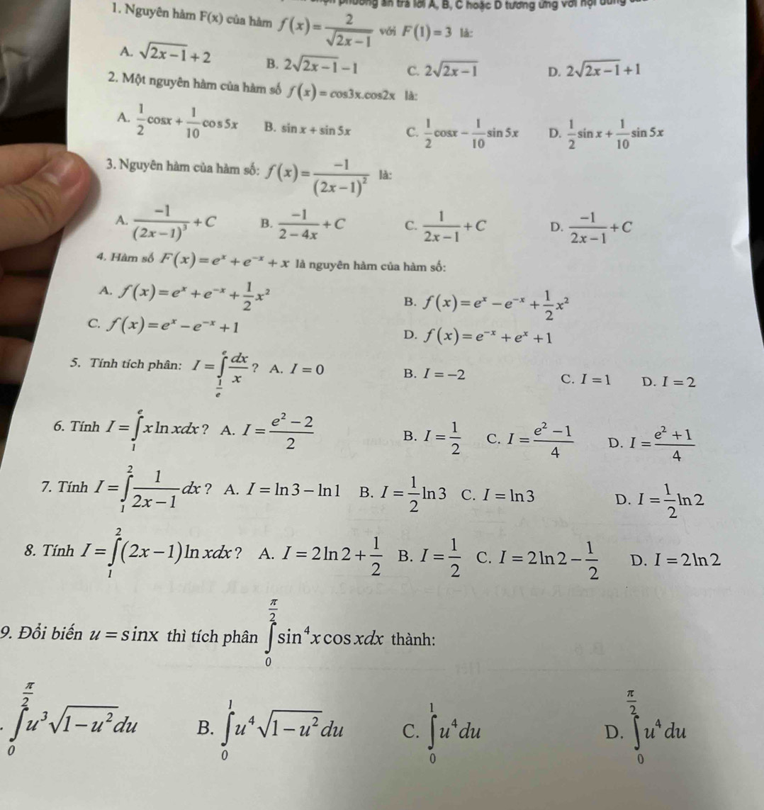 long an tra lới A, B, C hoặc D tương ứng với hội dan
1. Nguyên hàm F(x) của hàm f(x)= 2/sqrt(2x-1)  với F(1)=3 là:
A. sqrt(2x-1)+2 B. 2sqrt(2x-1)-1 C. 2sqrt(2x-1) D. 2sqrt(2x-1)+1
2. Một nguyên hàm của hàm số f(x)=cos 3x.cos 2x là:
A.  1/2 cos x+ 1/10 cos 5x B. sin x+sin 5x C.  1/2 cos x- 1/10 sin 5x D.  1/2 sin x+ 1/10 sin 5x
3. Nguyên hàm của hàm số: f(x)=frac -1(2x-1)^2 là:
A. frac -1(2x-1)^3+C B.  (-1)/2-4x +C C.  1/2x-1 +C D.  (-1)/2x-1 +C
4. Hàm số F(x)=e^x+e^(-x)+x là nguyên hàm của hàm số:
A. f(x)=e^x+e^(-x)+ 1/2 x^2
B. f(x)=e^x-e^(-x)+ 1/2 x^2
C. f(x)=e^x-e^(-x)+1
D. f(x)=e^(-x)+e^x+1
5. Tính tích phân: I=∈tlimits _ 1/e ^e dx/x  2... I=0
A.
□ 
B. I=-2
C. I=1 D. I=2
6. Tính I=∈tlimits _1^(exln xdx ? A. I=frac e^2)-22 B. I= 1/2  C. I= (e^2-1)/4  D. I= (e^2+1)/4 
7. Tính I=∈tlimits _1^(2frac 1)2x-1dx ? A. I=ln 3-ln 1 B. I= 1/2 ln 3 C. I=ln 3
D. I= 1/2 ln 2
8. Tính I=∈tlimits _1^(2(2x-1)ln xdx ? A. I=2ln 2+frac 1)2 B. I= 1/2  C. I=2ln 2- 1/2  D. I=2ln 2
9. Đổi biến u=sin x thì tích phân ∈tlimits _0^((frac π)2)sin^4xcos xdx thành:
 π /2 
∈tlimits _0^((frac π)2)u^3sqrt(1-u^2)du B. ∈tlimits _0^(1u^4)sqrt(1-u^2)du C. ∈tlimits _0^(1u^4)du ∈t _0^(2u^4)du
D.