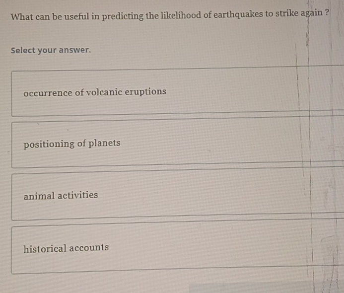 What can be useful in predicting the likelihood of earthquakes to strike again ?
Select your answer.
occurrence of volcanic eruptions
positioning of planets
animal activities
historical accounts