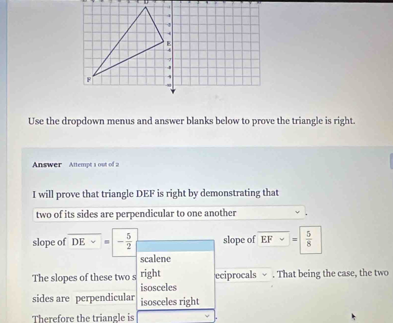 Use the dropdown menus and answer blanks below to prove the triangle is right. 
Answer Attempt 1 out of 2 
I will prove that triangle DEF is right by demonstrating that 
two of its sides are perpendicular to one another 
slope of DEvee =|- 5/2  slope of EFvee =  5/8 
scalene 
The slopes of these two s right eciprocals ~ . That being the case, the two 
isosceles 
sides are perpendicular isosceles right 
Therefore the triangle is