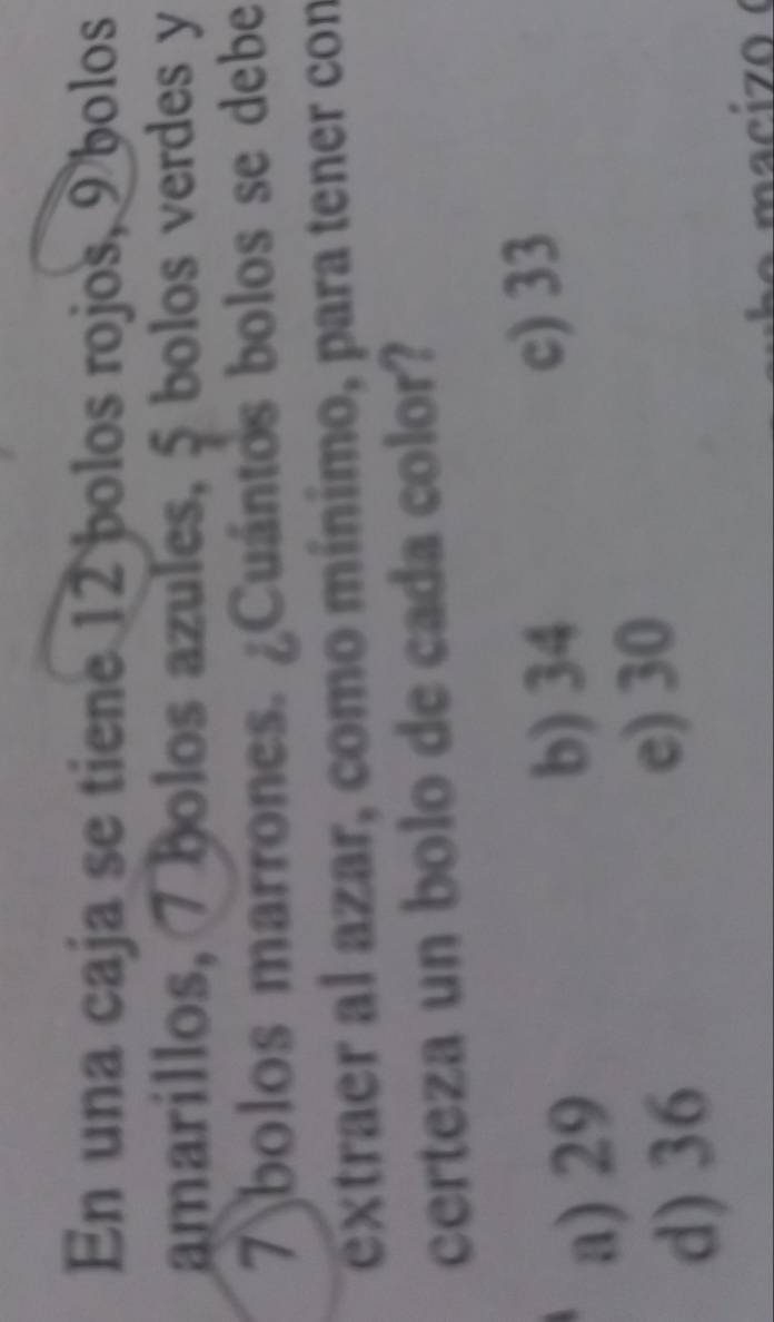 En una caja se tiene 12 bolos rojos, 9 bolos
amarillos, 7 bolos azules, 5 bolos verdes y
7 bolos marrones. ¿Cuántos bolos se debe
extraer al azar, como mínimo, para tener con
certeza un bolo de cada color?
a) 29
b) 34 c) 33
d) 36
e) 30