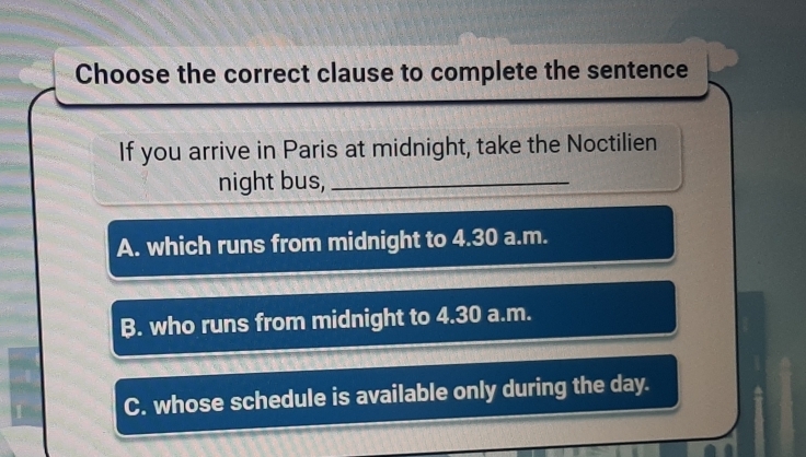 Choose the correct clause to complete the sentence
If you arrive in Paris at midnight, take the Noctilien
night bus,_
A. which runs from midnight to 4.30 a.m.
B. who runs from midnight to 4.30 a.m.
C. whose schedule is available only during the day.