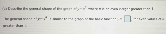 Describe the general shape of the graph of y=x^n where n is an even integer greater than 1. 
The general shape of y=x^n is similar to the graph of the basic function y=□ , for even values of n
greater than 1.