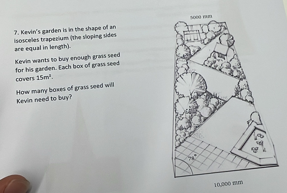 Kevin’s garden is in the shape of an
isosceles trapezium (the sloping sides
are equal in length).
Kevin wants to buy enough grass seed
for his garden. Each box of grass seed
covers 15m^2.
How many boxes of grass seed will
Kevin need to buy?
10,000