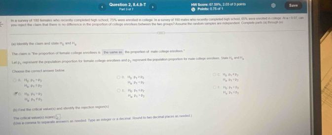 HW Score: 67.59%, 2.03 of 3 points
Question 2, 8.4.9-T Part 3 of ? Points: 0.75 of 1 Save
In a survey of 180 females who recently completed high school, 75% were enrotled in college. In a survey of 160 males who recently completed high school, 65% were enroled in college N=001 can
you reject the claim that there is no difference in the proportion of college enroflees between the two groups? Assume the random samples are independent. Complete parts (a) through (e
(a) Identify the claim and state H_0 and H_a
The claim is "the proportion of female coltege enrollees is the same as the proportion of male coilege enrofees."
Let py represent the population proportion for female coflege enroliees and rho _2 represent the population proportion for male college enroilees. State H_0 and H_3
Choose the correct anwer below
C. H_0P_1=P_2
B. H_0· p_1≥ p_2
A. H_0:p_1=p_2
H_aP_1=P_2
H_2:rho _1
H_2:rho _1=P_2
F. H_3· P_4>P_2
E. H_3· p_1≤ p_2 H_3· p_4≤ p_2
'D. H_3· P_2=P_2
H_3· p_1>p_2
H_3· P_1!= P_2
(b) Find the critical value(s) and identify the rejection region(s)
The crifical value(s) is(are) □
(Use a comma to separate answers as needed. Type an integer or a decimal Round to two decimal places as needed.)