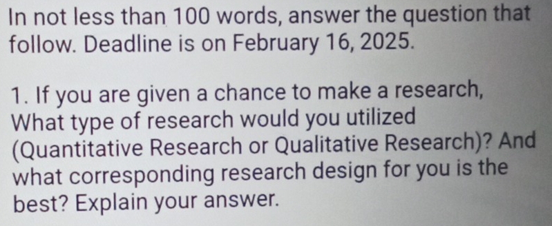 In not less than 100 words, answer the question that 
follow. Deadline is on February 16, 2025. 
1. If you are given a chance to make a research, 
What type of research would you utilized 
(Quantitative Research or Qualitative Research)? And 
what corresponding research design for you is the 
best? Explain your answer.