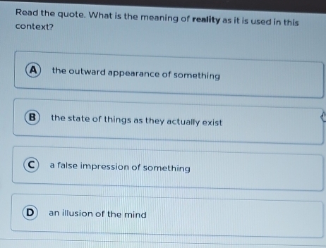 Read the quote. What is the meaning of reality as it is used in this
context?
A the outward appearance of something
B the state of things as they actually exist
C) a false impression of something
an illusion of the mind