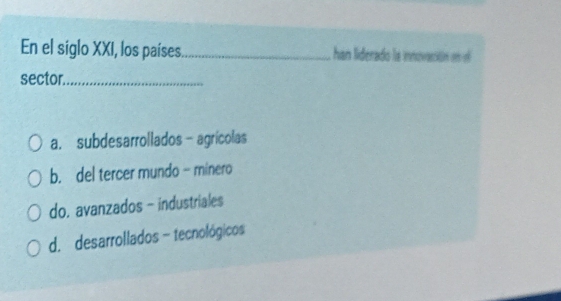 En el siglo XXI, los países_ han liderado la innovaritión en o
sector_
a. subdesarrollados- agrícolas
b. del tercer mundo - minero
do. avanzados - industriales
d. desarrollados - tecnológicos