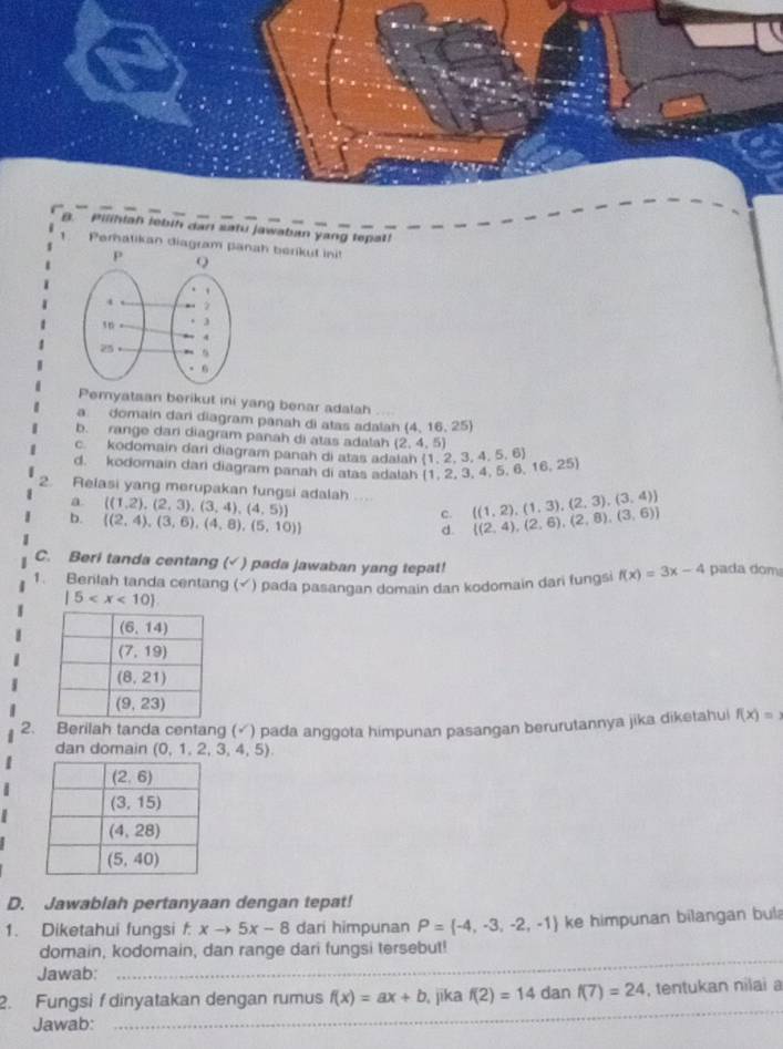 Pilihlah lebih dan satu jawaban yang tepat!
Peratikan diagram panah berikut init
Pemyataan berikut ini yang benar adalah
a domain dari diagram panah di atas adalah (4,16,25)
b. range dan diagram panah di atas adalah (2,4,5)
c. kodomain dari diagram panah di atas adalah  1,2,3,4,5,6
d. kodomain dari diagram panah di atas adalah  1,2,3,4,5,6,16,25
2. Relasi yang merupakan fungsi adalah ....  (1,2),(2,3),(3,4),(4,5)  (1,2),(1,3),(2,3),(3,4)  (2,4),(2,6),(2,8),(3,6)
a
b.  (2,4),(3,6),(4,8),(5,10)
c.
d.
C. Beri tanda centang (√) pada jawaban yang tepat!
1. Berilah tanda centang (√) pada pasangan domain dan kodomain dari fungsi f(x)=3x-4 pada dom
|5
2. Berilah tanda centang (√) pada anggota himpunan pasangan berurutannya jika diketahu f(x)=
dan domain (0,1,2,3,4,5).
D. Jawablah pertanyaan dengan tepat!
1. Diketahui fungsi xto 5x-8 f dari himpunan P= -4,-3,-2,-1 ke himpunan bilangan bula
domain, kodomain, dan range dari fungsi tersebut!
Jawab:
_
_
2. Fungsi f dinyatakan dengan rumus f(x)=ax+b , jika f(2)=14 dan f(7)=24 , tentukan nilai a
Jawab: