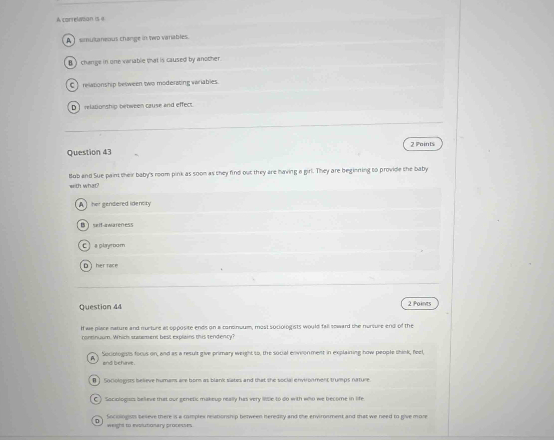 A correlation is a
A ) simultaneous change in two variables
B change in one variable that is caused by another.
C  relationship between two moderating variables
D) relationship between cause and effect.
2 Points
Question 43
Bob and Sue paint their baby's room pink as soon as they find out they are having a girl. They are beginning to provide the baby
with what?
A her gendered identity
B self-awareness
C a playroom
Dher race
Question 44 2 Points
If we place nature and nurture at opposite ends on a continuum, most sociologists would fall toward the nurture end of the
continuum. Which statement best explains this tendency?
A Sociologists focus on, and as a result give primary weight to, the social environment in explaining how people think, feel,
and behave.
B) Sociologists believe humans are born as blank slates and that the social environment trumps nature.
C ) Sociologists believe that our genetic makeup really has very little to do with who we become in life.
Sociologists believe there is a complex relationship between heredity and the environment and that we need to give more
D weight to evolutionary processes