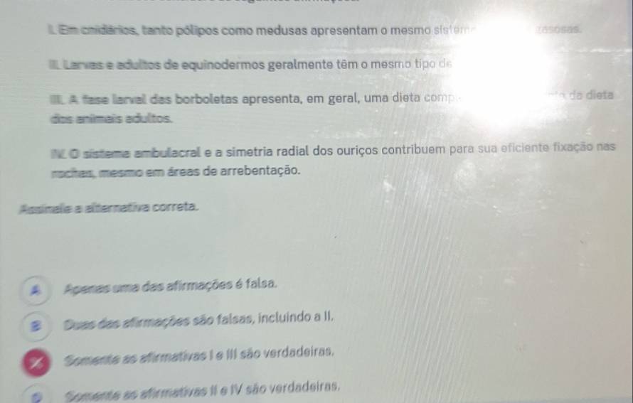 Em coidários, tanto pólipos como medusas apresentam o mesmo sis t em 1as0sas.
Larvas e adultos de equinodermos geralmente têm o mesmo tipo de
IL A fase larval das borboletas apresenta, em geral, uma dieta comp nto da dieta
dos anímais adultos.
N O sistema ambulacral e a simetria radial dos ouriços contribuem para sua eficiente fixação nas
rochas, mesmo em áreas de arrebentação.
Assinalia a alternativa correta.
A Apenas uma das afirmações é falsa.
# Duas das afirmações são falsas, incluindo a II.
Somente as afirmativas I e III são verdadeiras,
Somente as afirmativas II e IV são verdadeiras.